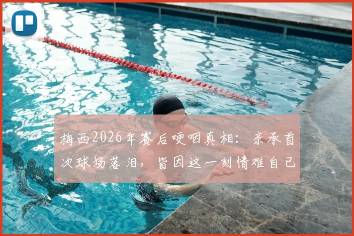 梅西2026年赛后哽咽真相：亲承首次球场落泪，皆因这一刻情难自已（附采访原话）