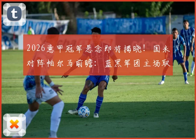 2026意甲冠军悬念即将揭晓！国米对阵帕尔马前瞻：蓝黑军团主场取胜即可提前捧杯