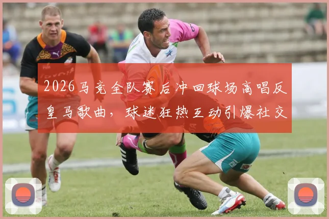 2026马竞全队赛后冲回球场高唱反皇马歌曲，球迷狂热互动引爆社交媒体