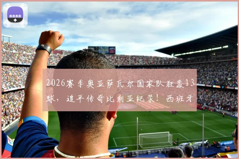 2026赛季奥亚萨瓦尔国家队狂轰13球,追平传奇比利亚纪录!西班牙新7号火力全开解析