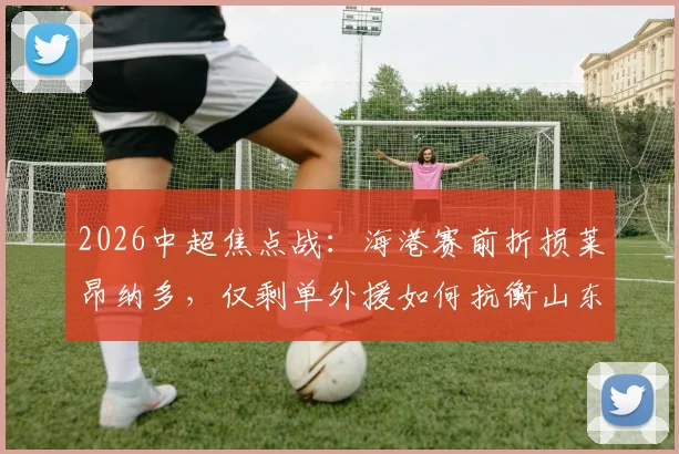 2026中超焦点战：海港赛前折损莱昂纳多，仅剩单外援如何抗衡山东泰山？武磊领衔进攻线战术解析