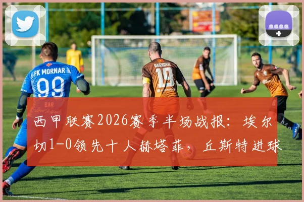 西甲联赛2026赛季半场战报：埃尔切1-0领先十人赫塔菲，丘斯特进球杰内红牌事件分析