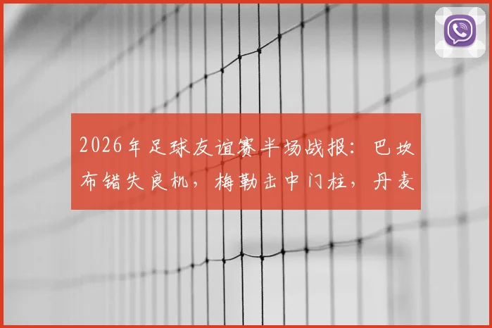 2026年足球友谊赛半场战报:巴坎布错失良机,梅勒击中门柱,丹麦暂平民主刚果