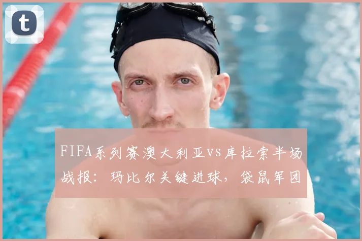 FIFA系列赛澳大利亚vs库拉索半场战报:玛比尔关键进球,袋鼠军团1-0领先,附全场数据与战术解析