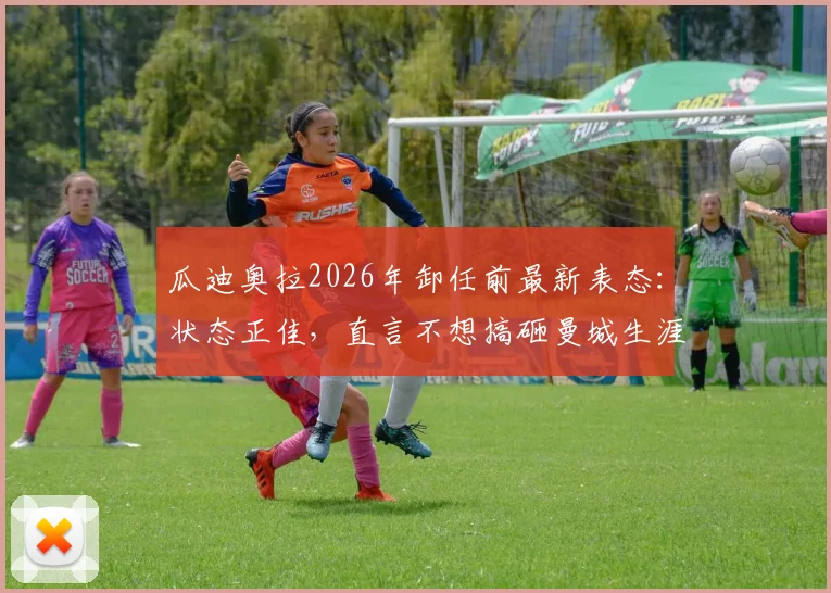 瓜迪奥拉2026年卸任前最新表态:状态正佳,直言不想搞砸曼城生涯最后一战